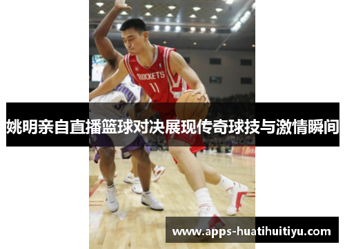 姚明亲自直播篮球对决展现传奇球技与激情瞬间
