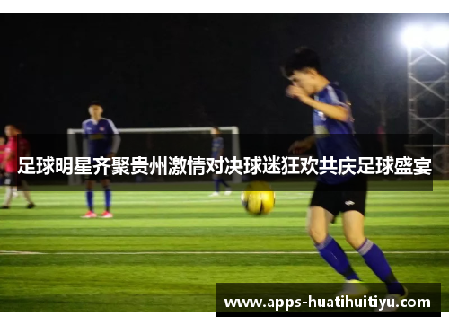 足球明星齐聚贵州激情对决球迷狂欢共庆足球盛宴