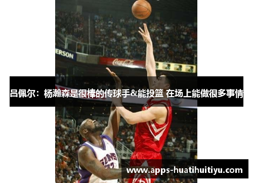 吕佩尔：杨瀚森是很棒的传球手&能投篮 在场上能做很多事情