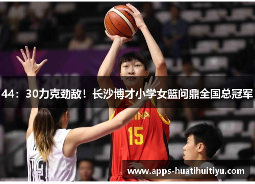 44：30力克劲敌！长沙博才小学女篮问鼎全国总冠军